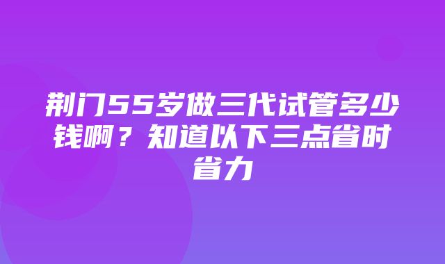 荆门55岁做三代试管多少钱啊？知道以下三点省时省力