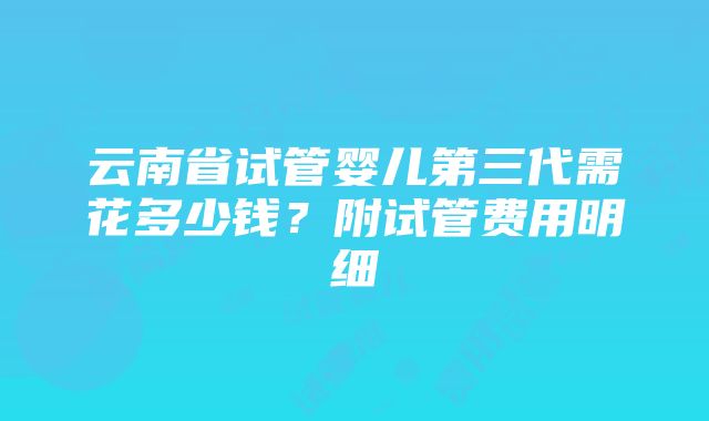 云南省试管婴儿第三代需花多少钱？附试管费用明细