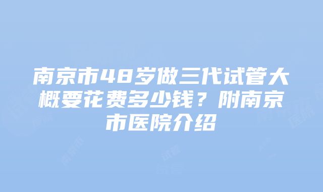 南京市48岁做三代试管大概要花费多少钱？附南京市医院介绍