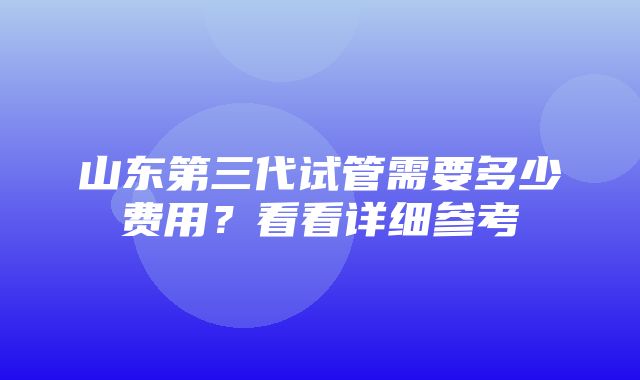 山东第三代试管需要多少费用？看看详细参考