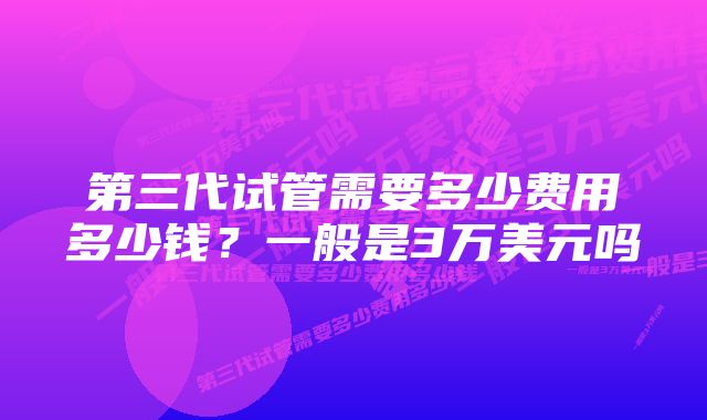 第三代试管需要多少费用多少钱？一般是3万美元吗