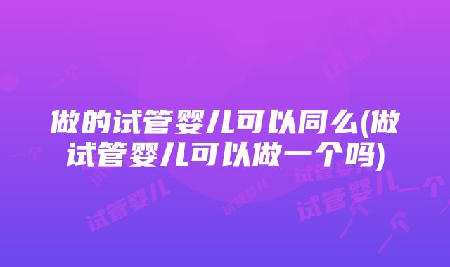 做的试管婴儿可以同么(做试管婴儿可以做一个吗)