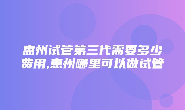 惠州试管第三代需要多少费用,惠州哪里可以做试管