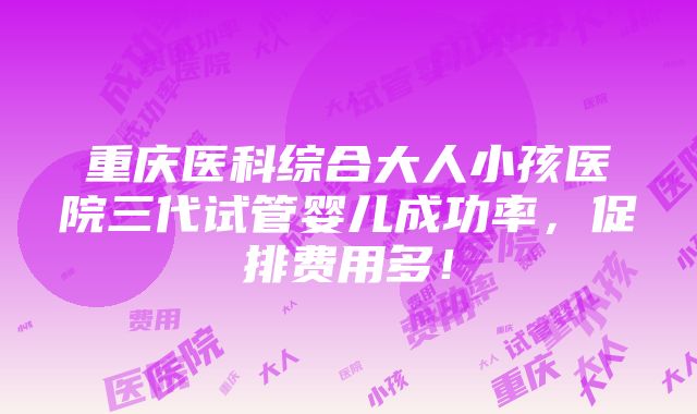 重庆医科综合大人小孩医院三代试管婴儿成功率，促排费用多！