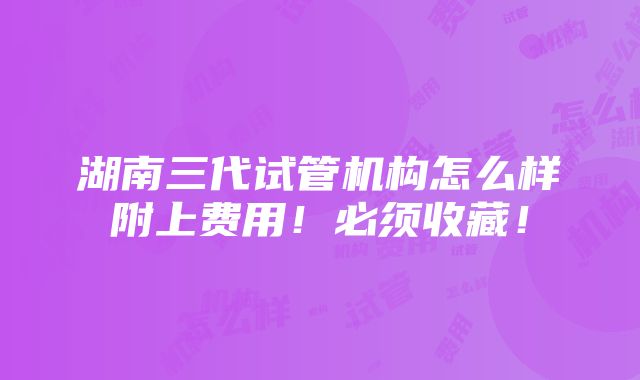 湖南三代试管机构怎么样附上费用！必须收藏！