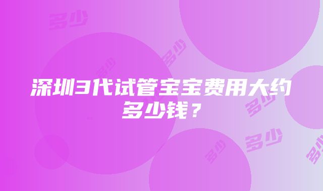 深圳3代试管宝宝费用大约多少钱？