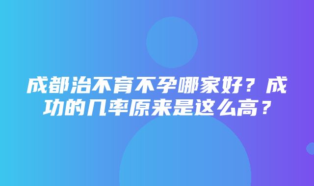 成都治不育不孕哪家好？成功的几率原来是这么高？