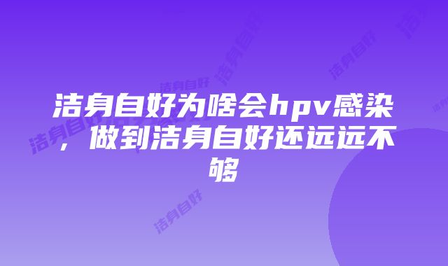 洁身自好为啥会hpv感染，做到洁身自好还远远不够