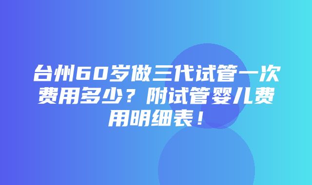 台州60岁做三代试管一次费用多少？附试管婴儿费用明细表！