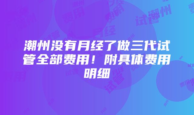 潮州没有月经了做三代试管全部费用！附具体费用明细