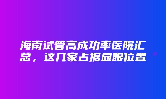 海南试管高成功率医院汇总，这几家占据显眼位置