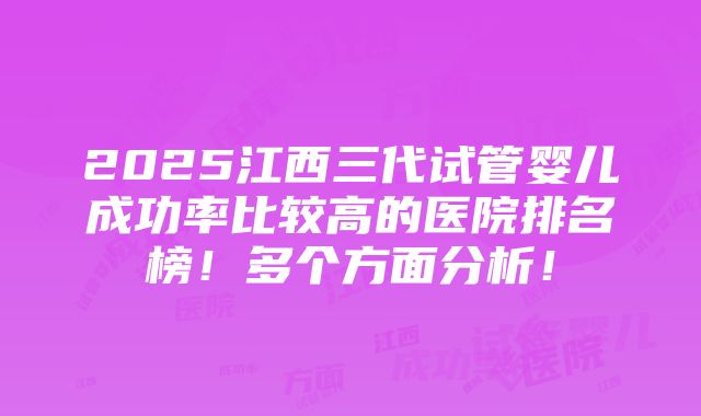 2025江西三代试管婴儿成功率比较高的医院排名榜！多个方面分析！