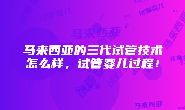 马来西亚的三代试管技术怎么样，试管婴儿过程！