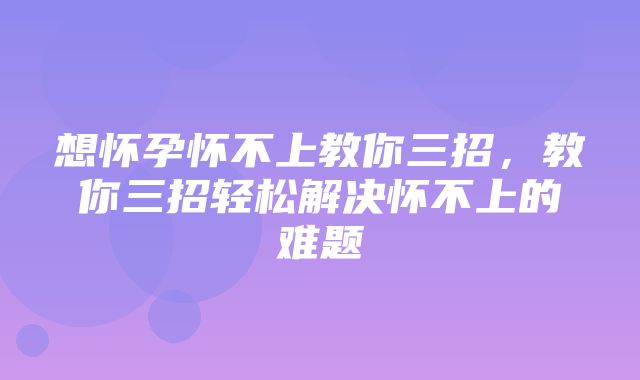 想怀孕怀不上教你三招，教你三招轻松解决怀不上的难题