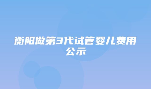 衡阳做第3代试管婴儿费用公示