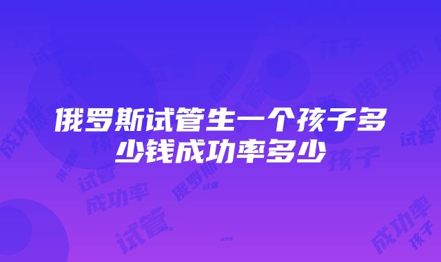 俄罗斯试管生一个孩子多少钱成功率多少