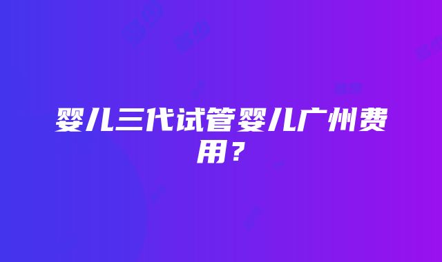 婴儿三代试管婴儿广州费用？