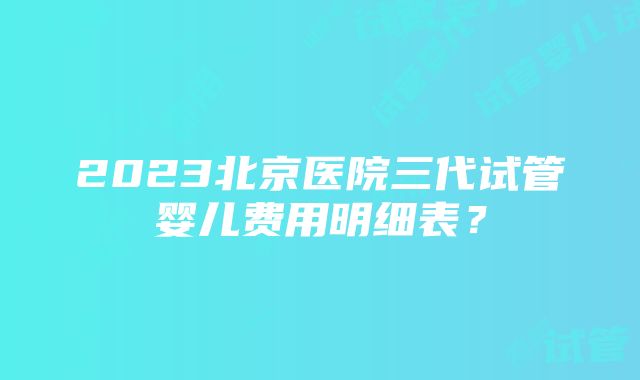 2023北京医院三代试管婴儿费用明细表？