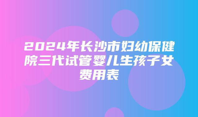 2024年长沙市妇幼保健院三代试管婴儿生孩子女费用表