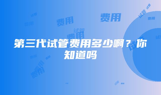 第三代试管费用多少啊？你知道吗