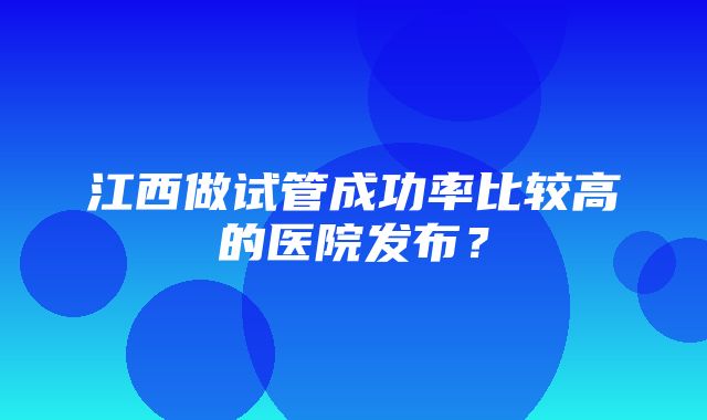 江西做试管成功率比较高的医院发布？