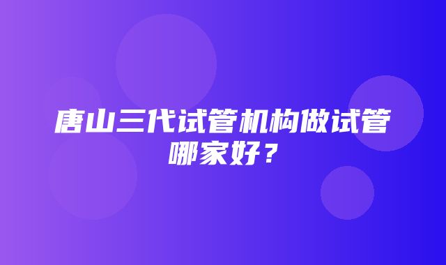 唐山三代试管机构做试管哪家好？