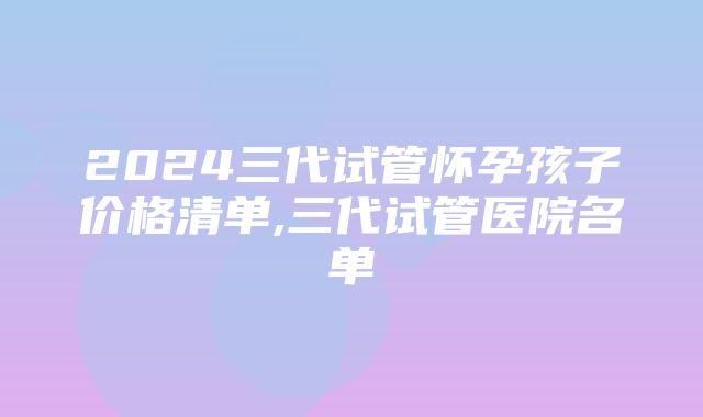 2024三代试管怀孕孩子价格清单,三代试管医院名单