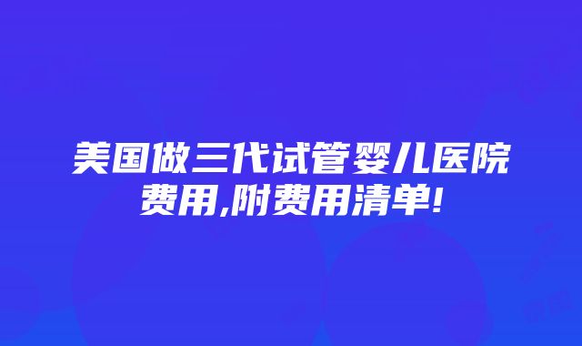 美国做三代试管婴儿医院费用,附费用清单!