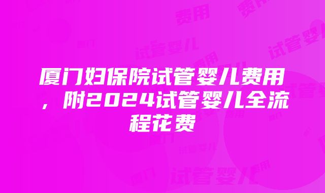 厦门妇保院试管婴儿费用，附2024试管婴儿全流程花费