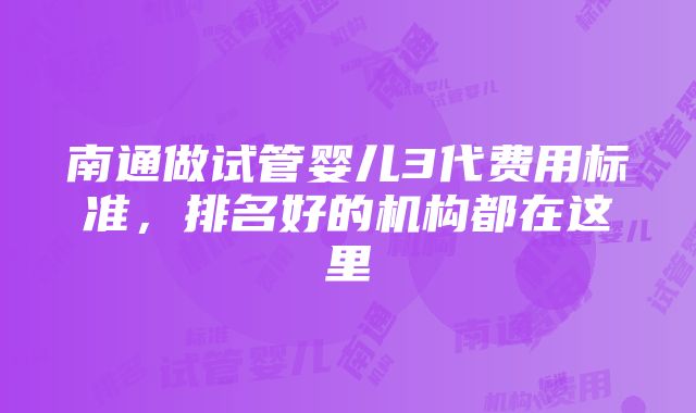 南通做试管婴儿3代费用标准，排名好的机构都在这里