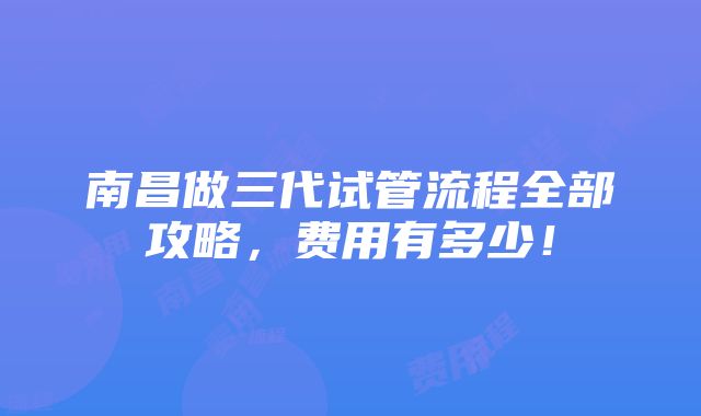 南昌做三代试管流程全部攻略，费用有多少！