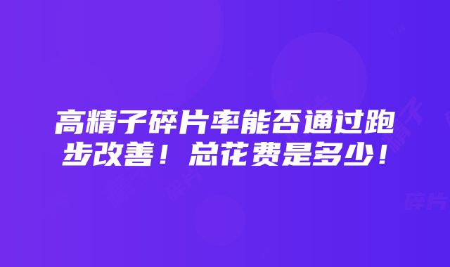 高精子碎片率能否通过跑步改善！总花费是多少！