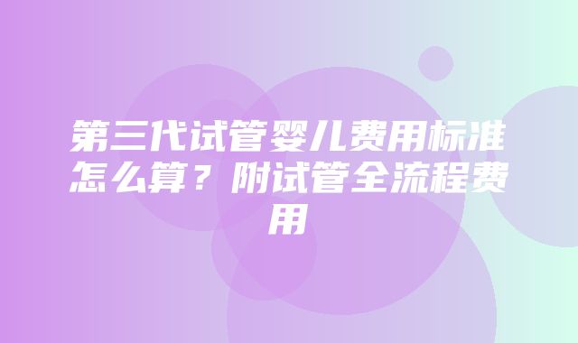 第三代试管婴儿费用标准怎么算？附试管全流程费用