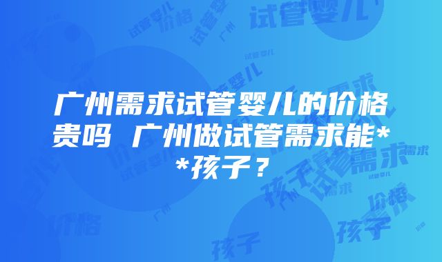 广州需求试管婴儿的价格贵吗 广州做试管需求能**孩子？