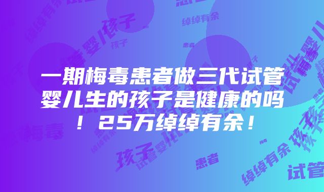 一期梅毒患者做三代试管婴儿生的孩子是健康的吗！25万绰绰有余！