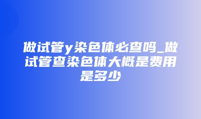 做试管y染色体必查吗_做试管查染色体大概是费用是多少