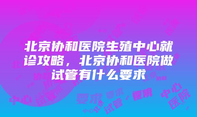 北京协和医院生殖中心就诊攻略，北京协和医院做试管有什么要求