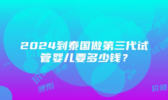 2024到泰国做第三代试管婴儿要多少钱？