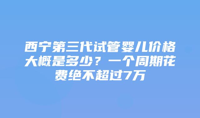 西宁第三代试管婴儿价格大概是多少？一个周期花费绝不超过7万