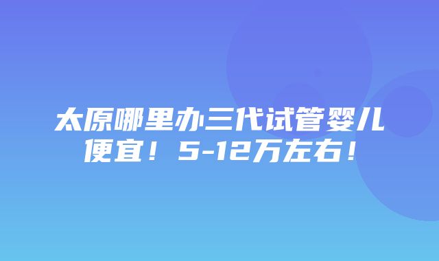 太原哪里办三代试管婴儿便宜！5-12万左右！