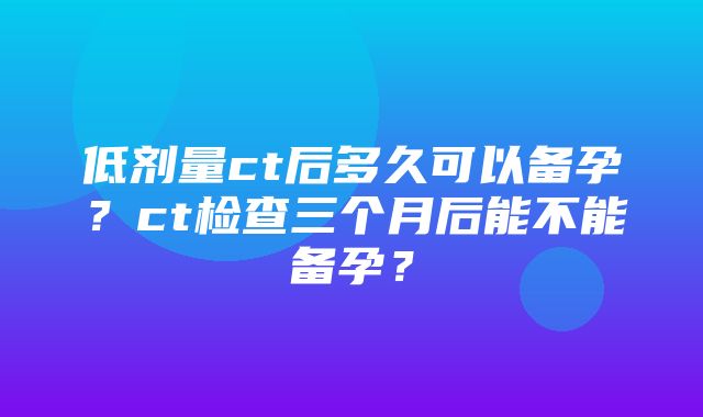 低剂量ct后多久可以备孕？ct检查三个月后能不能备孕？