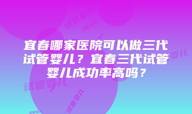 宜春哪家医院可以做三代试管婴儿？宜春三代试管婴儿成功率高吗？