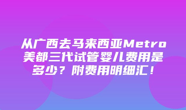 从广西去马来西亚Metro美都三代试管婴儿费用是多少？附费用明细汇！