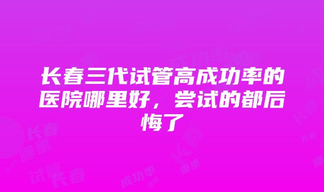 长春三代试管高成功率的医院哪里好，尝试的都后悔了