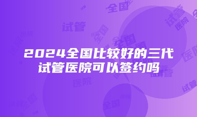 2024全国比较好的三代试管医院可以签约吗