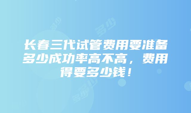 长春三代试管费用要准备多少成功率高不高，费用得要多少钱！