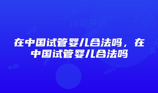 在中国试管婴儿合法吗，在中国试管婴儿合法吗