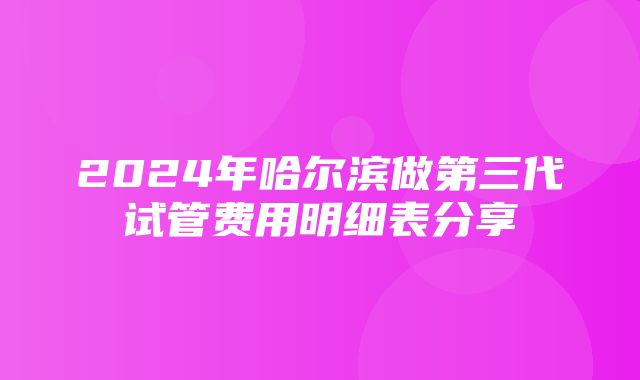 2024年哈尔滨做第三代试管费用明细表分享