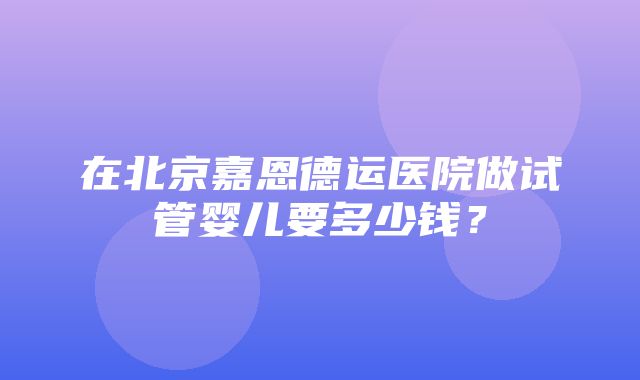 在北京嘉恩德运医院做试管婴儿要多少钱？