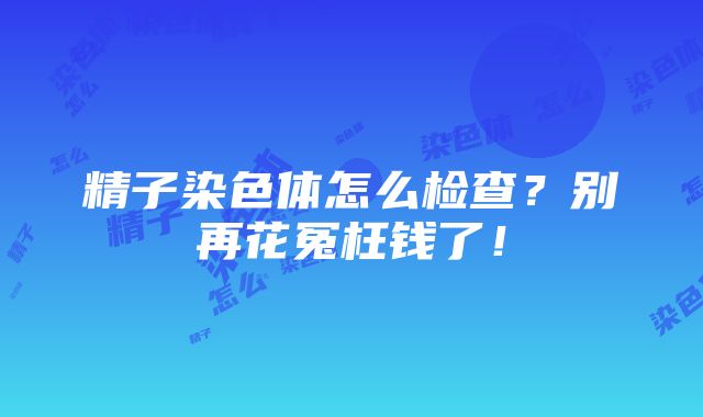 精子染色体怎么检查？别再花冤枉钱了！